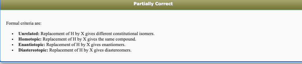 Partially Correct
Formal criteria are:
Unrelated: Replacement of H by X gives different constitutional isomers.
Homotopic: Replacement of H by X gives the same compound.
Enantiotopic: Replacement of H by X gives enantiomers.
Diastereotopic: Replacement of H by X gives diastereomers.
...
