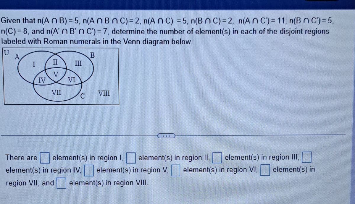 Given that n(An B)=5, n(AnBnC)=2, n(An C) = 5, n(B nC)=2, n(An C) = 11, n(BNC) = 5,
n(C)=8, and n(A'n B'n C) - 7, determine the number of element(s) in each of the disjoint regions
labeled with Roman numerals in the Venn diagram below.
U
B
A
I
IV
II
V
VII
VI
C
VIII
CHO
There are element(s) in region I,
element(s) in region II, element(s) in region III,
element(s) in region IV. element(s) in region V. element(s) in region VI. element(s) in
region VII, and element(s) in region VIII.