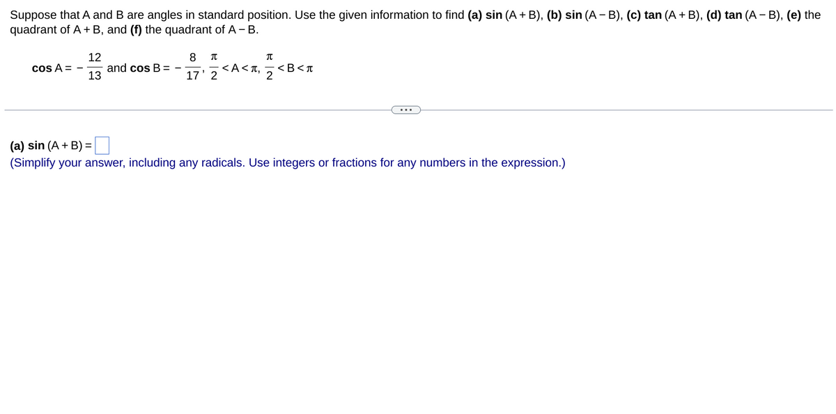 Suppose that A and B are angles in standard position. Use the given information to find (a) sin (A + B), (b) sin (A − B), (c) tan (A + B), (d) tan (A − B), (e) the
quadrant of A + B, and (f) the quadrant of A - B.
cos A =
12
13
and cos B =
8 π
17' 2
<A<T,
T
2
<B<T
(a) sin (A + B) =|
(Simplify your answer, including any radicals. Use integers or fractions for any numbers in the expression.)