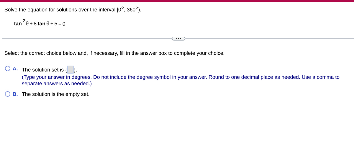 Solve the equation for solutions over the interval [0°, 360°).
2,
tan 0 + 8 tan 0 + 5 = 0
Select the correct choice below and, if necessary, fill in the answer box to complete your choice.
A. The solution set is { }.
(Type your answer in degrees. Do not include the degree symbol in your answer. Round to one decimal place as needed. Use a comma to
separate answers as needed.)
B. The solution is the empty set.