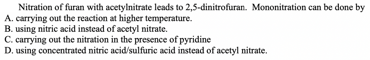Nitration of furan with acetylnitrate leads to 2,5-dinitrofuran. Mononitration can be done by
A. carrying out the reaction at higher temperature.
B. using nitric acid instead of acetyl nitrate.
C. carrying out the nitration in the presence of pyridine
D. using concentrated nitric acid/sulfuric acid instead of acetyl nitrate.
