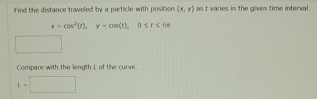 Find the distance traveled by a particle with position (x, y) as t varies in the given time interval.
x = cos² (t), y = cos(t), 0 ≤ t≤ 6π
Compare with the length L of the curve.
L
==