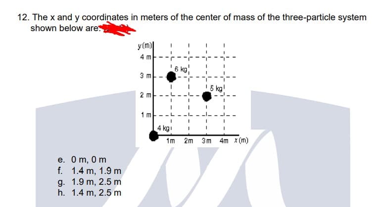 12. The x and y coordinates in meters of the center of mass of the three-particle system
shown below are
y (m)|
4 m-
6 kg
3 m-
15 kg!
2 m-
1 m
4 kgi
1m 2m 3m 4m x (m)
e. Om, 0 m
f. 1.4 m, 1.9 m
g. 1.9 m, 2.5 m
h. 1.4 m, 2.5 m
E
