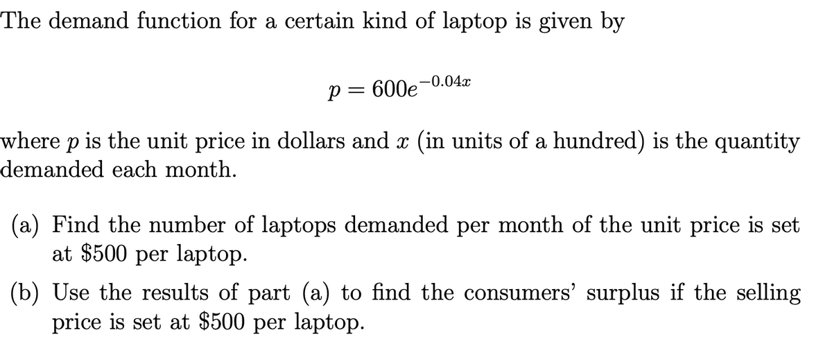 The demand function for a certain kind of laptop is given by
-0.04x
p = 600e
where p is the unit price in dollars and x (in units of a hundred) is the quantity
demanded each month.
(a) Find the number of laptops demanded per month of the unit price is set
at $500 per laptop.
(b) Use the results of part (a) to find the consumers' surplus if the selling
price is set at $500 per laptop.
