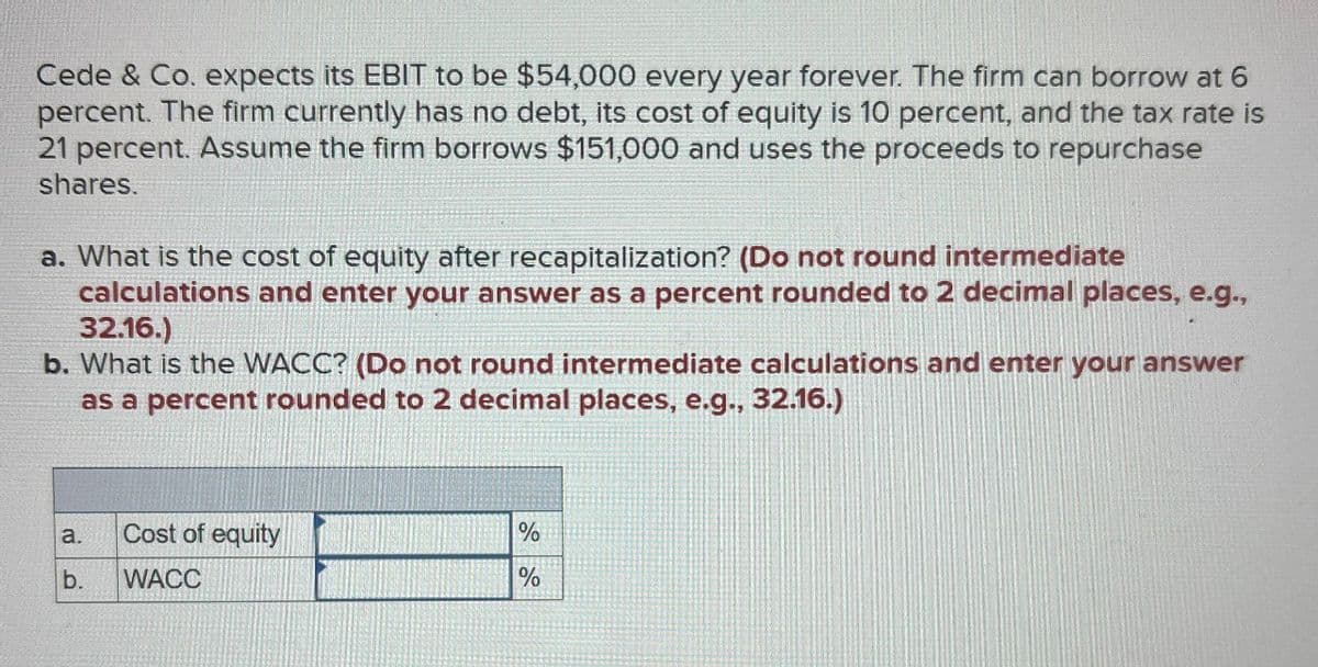 Cede & Co. expects its EBIT to be $54,000 every year forever. The firm can borrow at 6
percent. The firm currently has no debt, its cost of equity is 10 percent, and the tax rate is
21 percent. Assume the firm borrows $151,000 and uses the proceeds to repurchase
shares.
a. What is the cost of equity after recapitalization? (Do not round intermediate
calculations and enter your answer as a percent rounded to 2 decimal places, e.g.,
32.16.)
b. What is the WACC? (Do not round intermediate calculations and enter your answer
as a percent rounded to 2 decimal places, e.g., 32.16.)
a.
Cost of equity
b. WACC
%
%