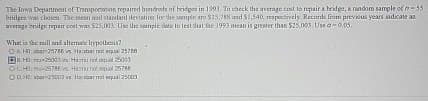 The Iowa Department of Transportation repaired hundreds of bridges in 1993. To check the average cost to repair a bridge, a random sample of n-55
bridges was chosen. The mean and standard deviation for the sample are $25,788 and $1,540, respectively. Records from previous years indicate an
average bridge repair cent was $25,003. Use the sample data to test that the 1993 mean is greater than $25,003 Use -0.05.
What is the null and alterate hypothesis?
AH025788 s Habar not equal 25788
H0:-2500325003
OCH225786 vs. Hamu not equal 25788
OH2500 vs Hackbar not equal 25003