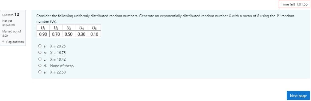 Time left 1:01:55
Question 12
Consider the following uniformly distributed random numbers. Generate an exponentially distributed random number X with a mean of 8 using the 1st random
Not yet
number (U1).
answered
U1
Uz
U3
U4
Us
Marked out of
0,90 0.70 0,50 0.30 0.10
4,00
P Flag question
O a. X: 20.25
Оь. Х 16.75
O. Xx 18.42
O d. None of these.
O e. X: 22.50
Next page
