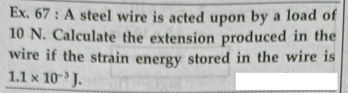 Ex. 67: A steel wire is acted upon by a load of
10 N. Calculate the extension produced in the
wire if the strain energy stored in the wire is
1.1 x 10- J.
