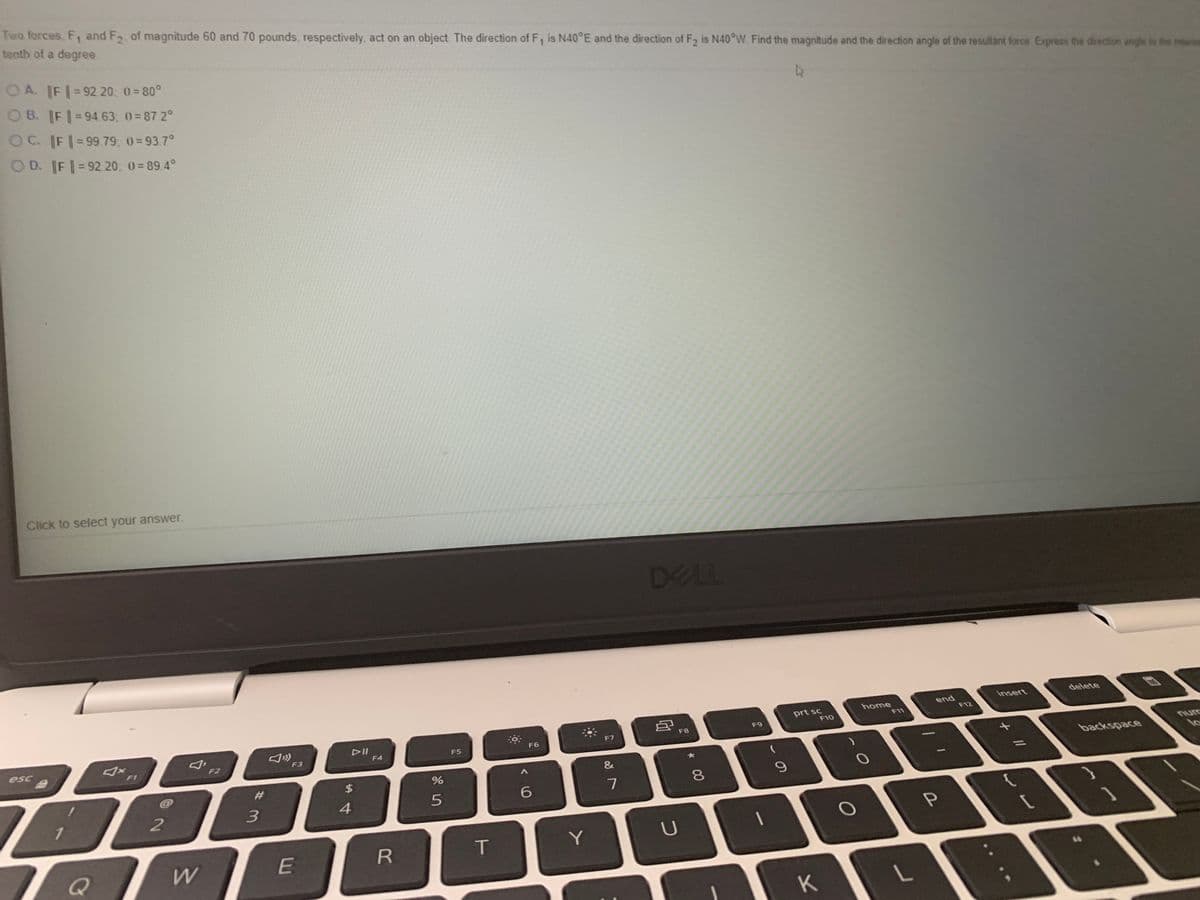 Two forces. F, and F2 of magnitude 60 and 70 pounds, respectively, act on an object. The direction of F, is N40°E and the direction of F2 is N40°W. Find the magnitude and the direction angle of the resultant force Express the direction angle to the niris
tenth of a degree
O A. F 92 20: 0= 80°
OB. FI 94 63. 0= 87 2°
OC. IFI-99 79; 0=937°
O D. F|=92.20: 0= 89 4°
Click to select your answer.
DELL
delete
insert
home
F11
end
prt sc
F10
F12
F9
F8
F7
DII
F4
F6
nurc
FS
F3
backspace
lo
esc
F2
F1
//
&
#3
7
3.
4
1
T
Y
K
* 00
