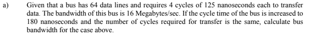 Given that a bus has 64 data lines and requires 4 cycles of 125 nanoseconds each to transfer
data. The bandwidth of this bus is 16 Megabytes/sec. If the cycle time of the bus is increased to
180 nanoseconds and the number of cycles required for transfer is the same, calculate bus
bandwidth for the case above.

