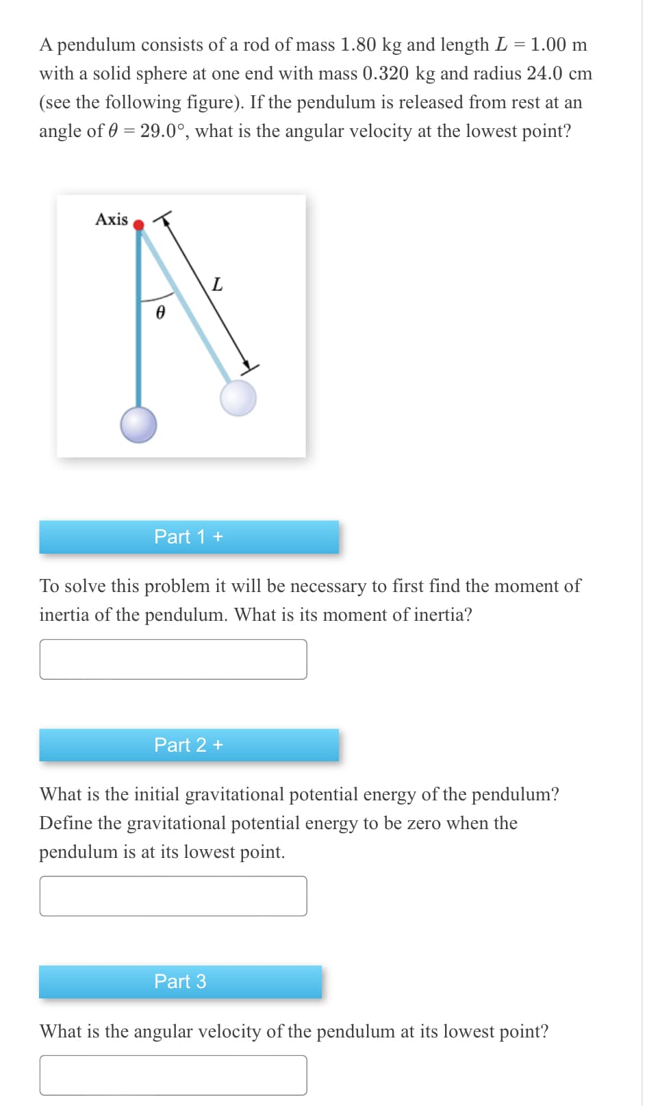 =
A pendulum consists of a rod of mass 1.80 kg and length L 1.00 m
with a solid sphere at one end with mass 0.320 kg and radius 24.0 cm
(see the following figure). If the pendulum is released from rest at an
angle of 0 = 29.0°, what is the angular velocity at the lowest point?
Axis
A
Part 1 +
To solve this problem it will be necessary to first find the moment of
inertia of the pendulum. What is its moment of inertia?
Part 2 +
What is the initial gravitational potential energy of the pendulum?
Define the gravitational potential energy to be zero when the
pendulum is at its lowest point.
Part 3
What is the angular velocity of the pendulum at its lowest point?