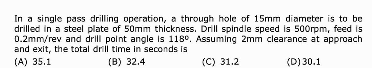 In a single pass drilling operation, a through hole of 15mm diameter is to be
drilled in a steel plate of 5Omm thickness. Drill spindle speed is 500rpm, feed is
0.2mm/rev and drill point angle is 118°. Assuming 2mm clearance at approach
and exit, the total drill time in seconds is
(A) 35.1
(B) 32.4
(C) 31.2
(D) 30.1
