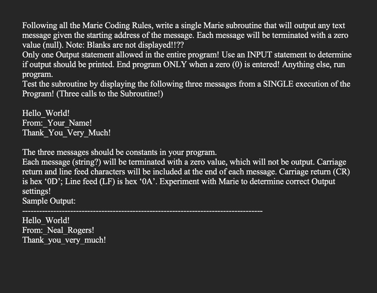 Following all the Marie Coding Rules, write a single Marie subroutine that will output any text
message given the starting address of the message. Each message will be terminated with a zero
value (null). Note: Blanks are not displayed!!??
Only one Output statement allowed in the entire program! Use an INPUT statement to determine
if output should be printed. End program ONLY when a zero (0) is entered! Anything else, run
program.
Test the subroutine by displaying the following three messages from a SINGLE execution of the
Program! (Three calls to the Subroutine!)
Hello World!
From: Your Name!
Thank You_Very_Much!
The three messages should be constants in your program.
Each message (string?) will be terminated with a zero value, which will not be output. Carriage
return and line feed characters will be included at the end of each message. Carriage return (CR)
is hex 'OD'; Line feed (LF) is hex '0A'. Experiment with Marie to determine correct Output
settings!
Sample Output:
Hello World!
From: Neal Rogers!
Thank you very much!