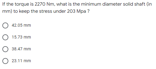 If the torque is 2270 Nm, what is the minimum diameter solid shaft (in
mm) to keep the stress under 203 Mpa ?
42.05 mm
O 15.73 mm
38.47 mm
O 23.11 mm