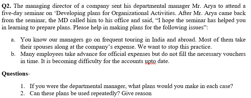 Q2. The managing director of a company sent his departmental manager Mr. Arya to attend a
five-day seminar on 'Developing plans for Organizational Activities. After Mr. Arya came back
from the seminar, the MD called him to his office and said, "I hope the seminar has helped you
in learning to prepare plans. Please help in making plans for the following issues":
a. You know our managers go on frequent touring in India and abroad. Most of them take
their spouses along at the company's expense. We want to stop this practice.
b. Many employees take advance for official expenses but do not fill the necessary vouchers
in time. It is becoming difficulty for the accounts upto date.
Questions-
1. If you were the departmental manager, what plans would you make in each case?
2. Can these plans be used repeatedly? Give reason
