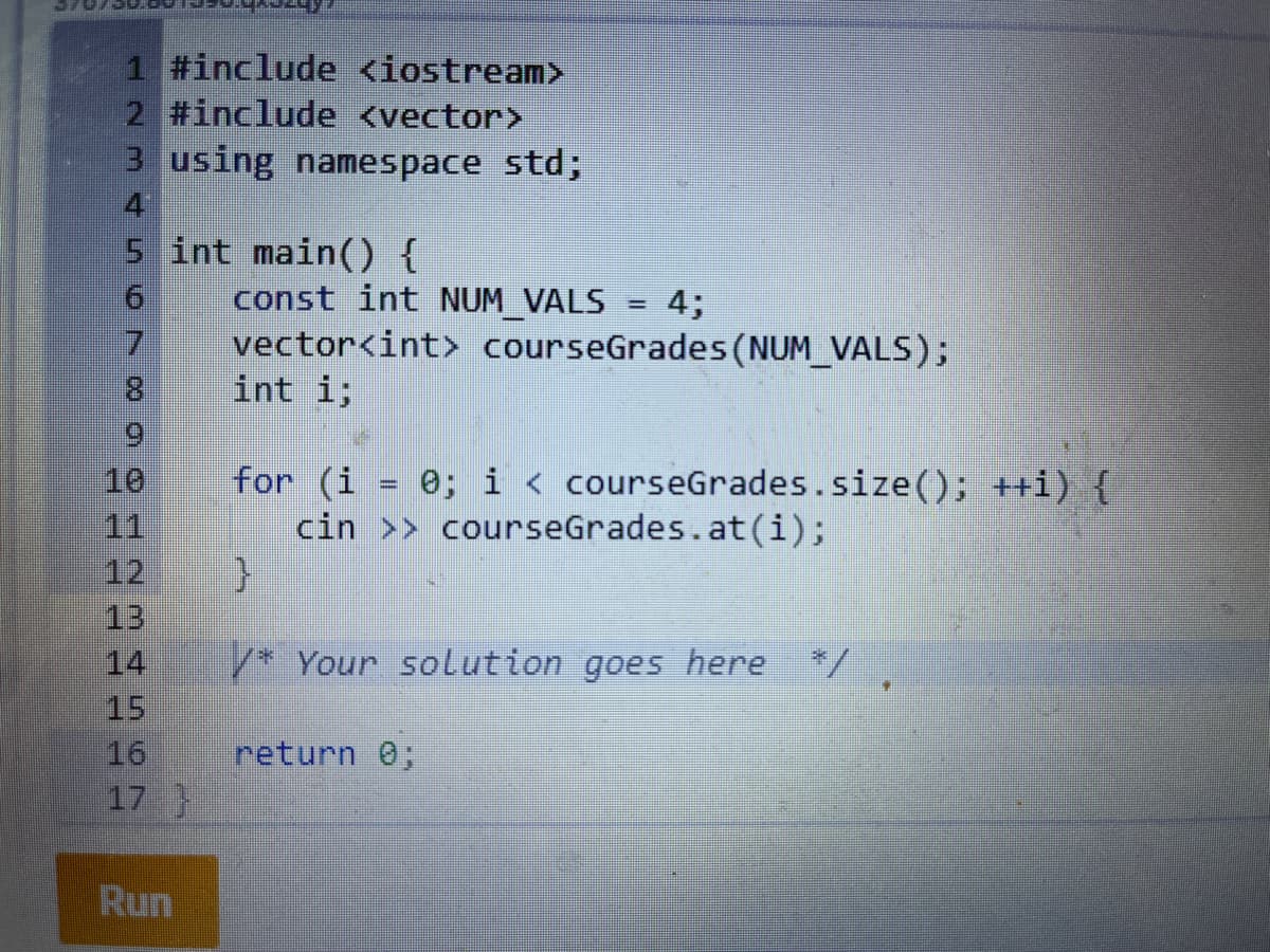 1 #include <iostream>
2 #include <vector>
3 using namespace std;
4
5 int main() {
const int NUM VALS
vector<int> courseGrades (NUM_VALS);
int i;
4;
%3D
7.
8.
6.
for (i = 0; i < courseGrades.size(); ++i) {
cin >> courseGrades.at(i);
10
11
12
13
14
%3D
/* Your solution goes here
*/
15
return 0;
16
17
Run
