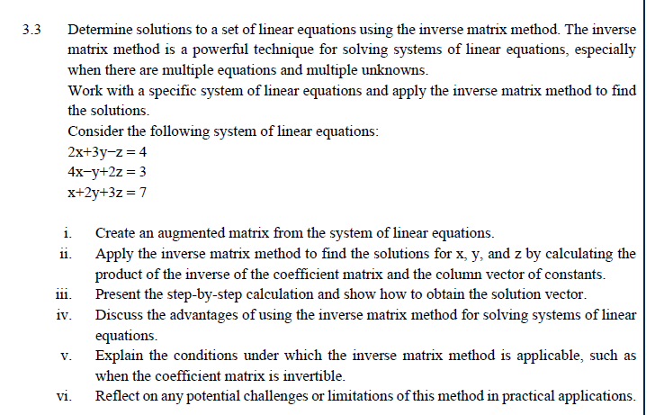 3.3
Determine solutions to a set of linear equations using the inverse matrix method. The inverse
matrix method is a powerful technique for solving systems of linear equations, especially
when there are multiple equations and multiple unknowns.
Work with a specific system of linear equations and apply the inverse matrix method to find
the solutions.
Consider the following system of linear equations:
2x+3y-z=4
4x-y+2z=3
x+2y+3z=7
i.
11.
111.
iv.
V.
vi.
Create an augmented matrix from the system of linear equations.
Apply the inverse matrix method to find the solutions for x, y, and z by calculating the
product of the inverse of the coefficient matrix and the column vector of constants.
Present the step-by-step calculation and show how to obtain the solution vector.
Discuss the advantages of using the inverse matrix method for solving systems of linear
equations.
Explain the conditions under which the inverse matrix method is applicable, such as
when the coefficient matrix is invertible.
Reflect on any potential challenges or limitations of this method in practical applications.
