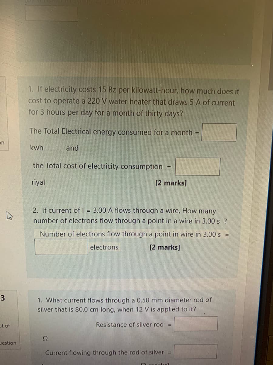 1. If electricity costs 15 Bz per kilowatt-hour, how much does it
cost to operate a 220 V water heater that draws 5 A of current
for 3 hours per day for a month of thirty days?
The Total Electrical energy consumed for a month =
on
kwh
and
the Total cost of electricity consumption =
riyal
[2 marks]
2. If current of I = 3.00 A flows through a wire, How many
number of electrons flow through a point in a wire in 3.00 s ?
Number of electrons flow through a point in wire in 3.00 s =
electrons
[2 marks]
3
1. What current flows through a 0.50 mm diameter rod of
silver that is 80.0 cm long, when 12 V is applied to it?
ut of
Resistance of silver rod =
uestion
Current flowing through the rod of silver =
