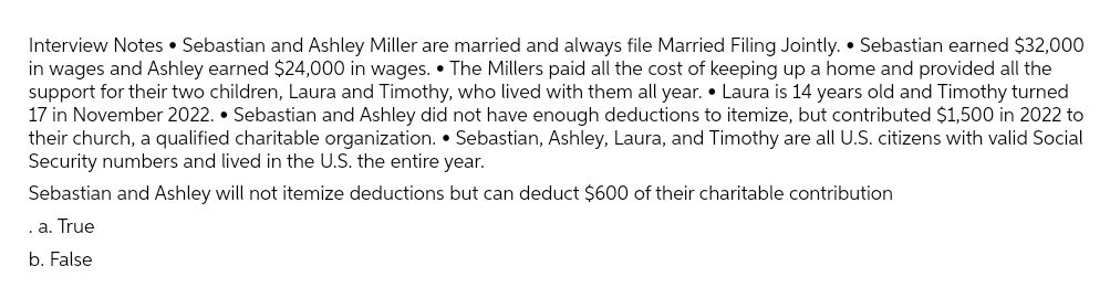 Interview Notes Sebastian and Ashley Miller are married and always file Married Filing Jointly. Sebastian earned $32,000
in wages and Ashley earned $24,000 in wages. The Millers paid all the cost of keeping up a home and provided all the
support for their two children, Laura and Timothy, who lived with them all year. • Laura is 14 years old and Timothy turned
17 in November 2022. Sebastian and Ashley did not have enough deductions to itemize, but contributed $1,500 in 2022 to
their church, a qualified charitable organization. Sebastian, Ashley, Laura, and Timothy are all U.S. citizens with valid Social
Security numbers and lived in the U.S. the entire year.
Sebastian and Ashley will not itemize deductions but can deduct $600 of their charitable contribution
.a. True
b. False