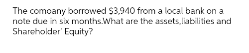 The company borrowed $3,940 from a local bank on a
note due in six months. What are the assets, liabilities and
Shareholder' Equity?