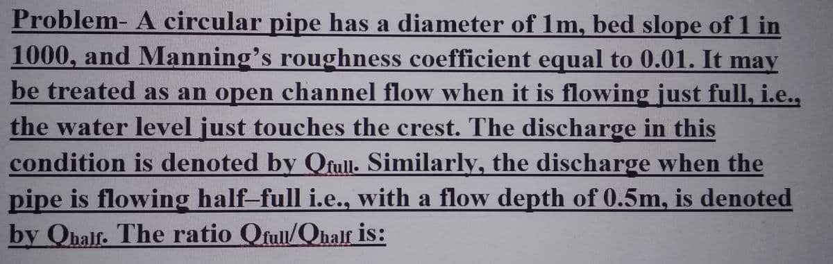 Problem- A circular pipe has a diameter of 1m, bed slope of 1 in
1000, and Manning's roughness coefficient equal to 0.01. It may
be treated as an open channel flow when it is flowing just full, i.e.,
the water level just touches the crest. The discharge in this
condition is denoted by Qfull. Similarly, the discharge when the
pipe is flowing half-full i.e., with a flow depth of 0.5m, is denoted
by Ohalf. The ratio Ofull/Qhalf is: