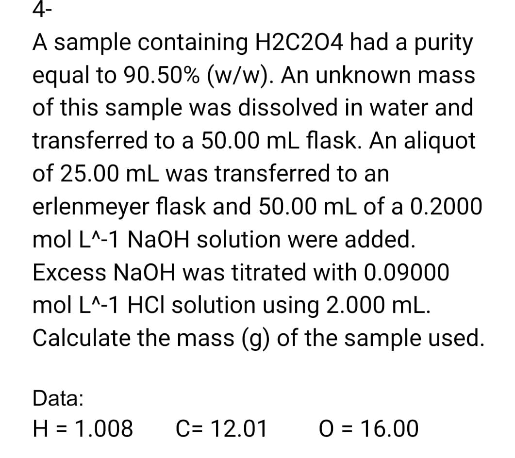 4-
A sample containing H2C204 had a purity
equal to 90.50% (w/w). An unknown mass
of this sample was dissolved in water and
transferred to a 50.00 mL flask. An aliquot
of 25.00 mL was transferred to an
erlenmeyer flask and 50.00 mL of a 0.2000
mol L^-1 NaOH solution were added.
%3
Excess NaOH was titrated with 0.09000
mol L^-1 HCI solution using 2.000 mL.
Calculate the mass (g) of the sample used.
Data:
H = 1.008
C= 12.01
O = 16.00
