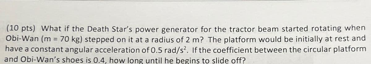 (10 pts) What if the Death Star's power generator for the tractor beam started rotating when
Obi-Wan (m = 70 kg) stepped on it at a radius of 2 m? The platform would be initially at rest and
have a constant angular acceleration of 0.5 rad/s2. If the coefficient between the circular platform
and Obi-Wan's shoes is 0.4, how long until he begins to slide off?