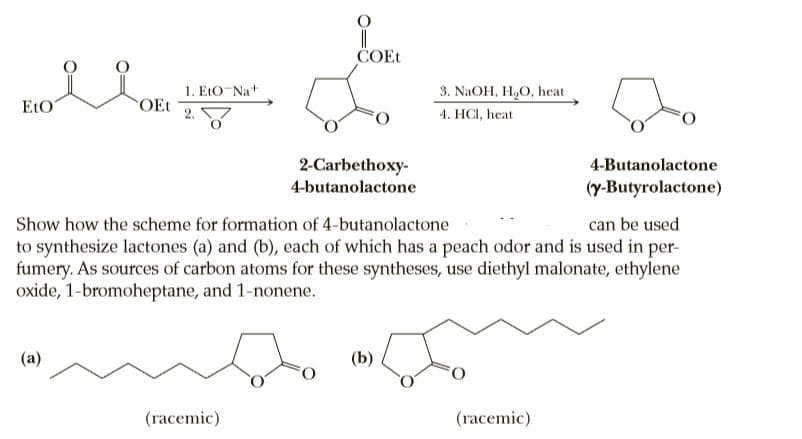 ČOEt
1. EtO-Na+
OEt
3. NAOH, H,O, heat
EtO
4. HCI, heat
2-Carbethoxy-
4-Butanolactone
4-butanolactone
(y-Butyrolactone)
Show how the scheme for formation of 4-butanolactone
can be used
to synthesize lactones (a) and (b), each of which has a peach odor and is used in per-
fumery. As sources of carbon atoms for these syntheses, use diethyl malonate, ethylene
oxide, 1-bromoheptane, and 1-nonene.
(b)
(racemic)
(racemic)

