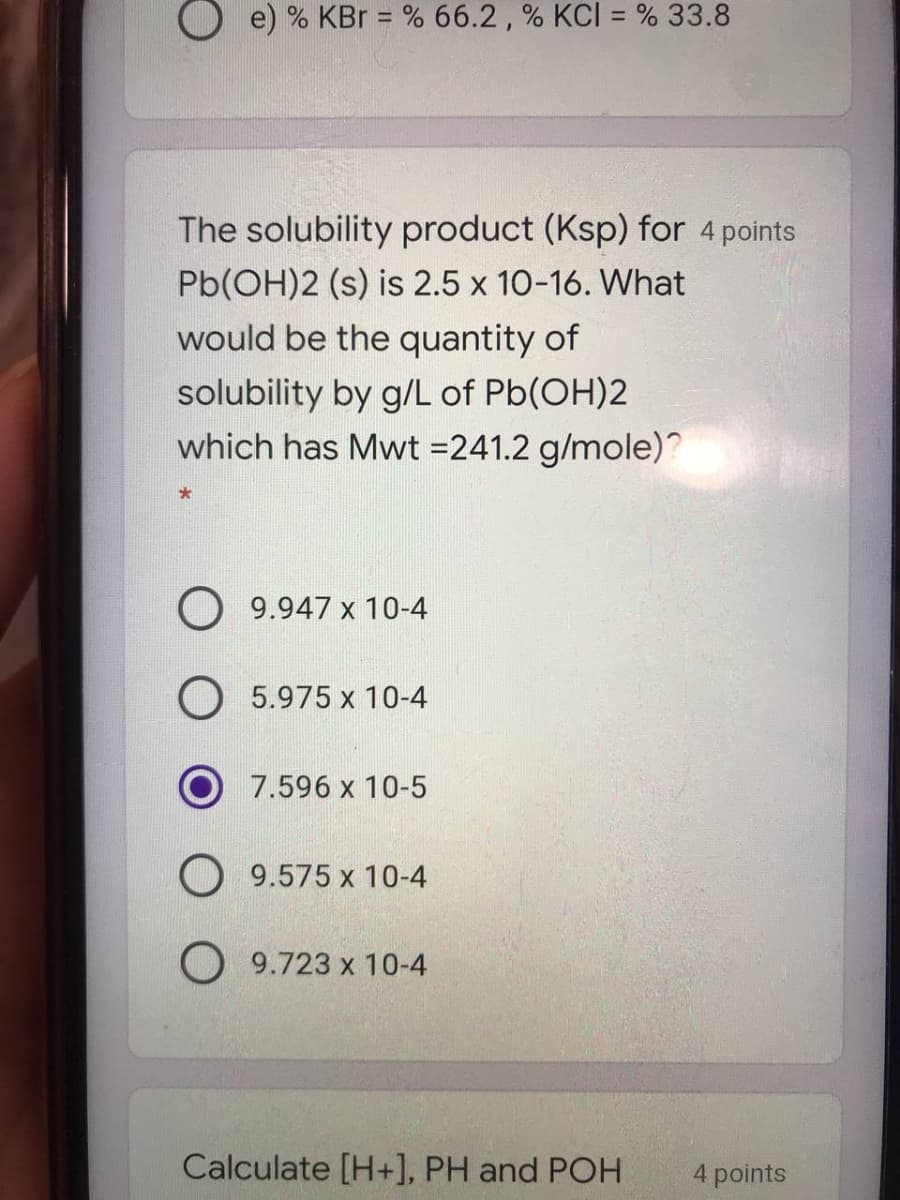 O e) % KBr = % 66.2 , % KCI = % 33.8
%3D
The solubility product (Ksp) for 4 points
Pb(OH)2 (s) is 2.5 x 10-16. What
would be the quantity of
solubility by g/L of Pb(OH)2
which has Mwt =241.2 g/mole)?
O 9.947 x 10-4
O 5.975 x 10-4
O 7.596 x 10-5
O 9.575 x 10-4
O 9.723 x 10-4
Calculate [H+], PH and POH
4 points
