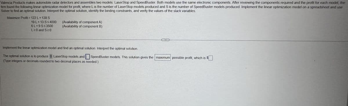 Valencia Products makes automobile radar detectors and assembles two models: Laser Stop and SpeedBuster. Both models use the same electronic components. After reviewing the components required and the profit for each model, the
firm found the following linear optimization model for profit, where L is the number of LaserStop models produced and S is the number of SpeedBuster models produced. Implement the linear optimization model on a spreadsheet and use
Solver to find an optimal solution. Interpret the optimal solution, identify the binding constraints, and verify the values of the slack variables.
Maximize Profit=122 L+138 S
19 L+ 13 S≤4000
6L+9 S≤3500
(Availability of component A)
(Availability of component B)
L20 and S≥0
Implement the linear optimization model and find an optimal solution. Interpret the optimal solution.
The optimal solution is to produce 0 LaserStop models and SpeedBuster models. This solution gives the maximum possible profit, which is $☐
(Type integers or decimals rounded to two decimal places as needed.)