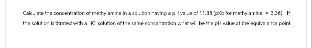 Calculate the concentration of methylamine in a solution having a pH value of 11.35 (pKb for methylamine = 3.36). If
the solution is titrated with a HCI solution of the same concentration what will be the pH value at the equivalence point.