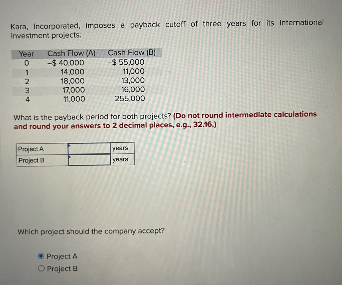 Kara, Incorporated, imposes a payback cutoff of three years for its international
investment projects.
Year Cash Flow (A)
Cash Flow (B)
01234
-$40,000
14,000
18,000
17,000
11,000
-$ 55,000
11,000
13,000
16,000
255,000
What is the payback period for both projects? (Do not round intermediate calculations
and round your answers to 2 decimal places, e.g., 32.16.)
Project A
Project B
years
years
Which project should the company accept?
O Project A
Project B