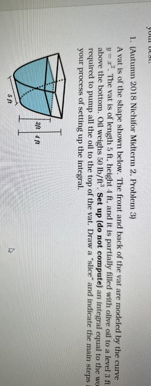 your best!
1. (Autumn 2018 Nichifor Midterm 2, Problem 3)
A vat is of the shape shown below. The front and back of the vat are modeled by the curve
y= x². The vat is of length 5 ft, height 4 ft, and it is partially filled with olive oil to a level 3 ft
above the bottom. Oil weighs 50 lb/ft³. Set up (do not compute) an integral equal to the wo
required to pump all the oil to the top of the vat. Draw a "slice" and indicate the main steps i
your process of setting up the integral.
5 ft
3ft 4 ft
47