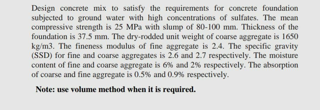 Design concrete mix to satisfy the requirements for concrete foundation
subjected to ground water with high concentrations of sulfates. The mean
compressive strength is 25 MPa with slump of 80-100 mm. Thickness of the
foundation is 37.5 mm. The dry-rodded unit weight of coarse aggregate is 1650
kg/m3. The fineness modulus of fine aggregate is 2.4. The specific gravity
(SSD) for fine and coarse aggregates is 2.6 and 2.7 respectively. The moisture
content of fine and coarse aggregate is 6% and 2% respectively. The absorption
of coarse and fine aggregate is 0.5% and 0.9% respectively.
Note: use volume method when it is required.
