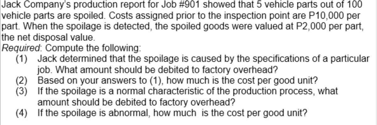 Jack Company's production report for Job #901 showed that 5 vehicle parts out of 100
vehicle parts are spoiled. Costs assigned prior to the inspection point are P10,000 per
part. When the spoilage is detected, the spoiled goods were valued at P2,000 per part,
the net disposal value.
Required: Compute the following:
(1) Jack determined that the spoilage is caused by the specifications of a particular
job. What amount should be debited to factory overhead?
(2) Based on your answers to (1), how much is the cost per good unit?
(3) If the spoilage is a normal characteristic of the production process, what
amount should be debited to factory overhead?
(4) If the spoilage is abnormal, how much is the cost per good unit?

