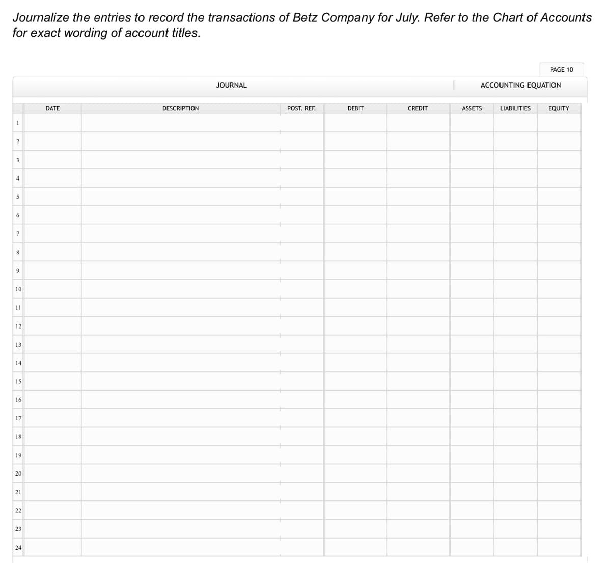 Journalize the entries to record the transactions of Betz Company for July. Refer to the Chart of Accounts
for exact wording of account titles.
PAGE 10
JOURNAL
ACCOUNTING EQUATION
DATE
DESCRIPTION
POST. REF.
DEBIT
CREDIT
ASSETS
LIABILITIES
EQUITY
1
2
3
4
5
6
8
9
10
11
12
13
14
15
16
17
18
19
20
21
22
23
24
