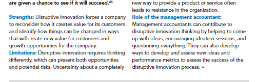 are given a chance to see if it will succeed."
new way to provide a product or service often
leads to resistance in the organization.
Strengths: Disruptive innovation forces a company Role of the management accountant:
to reconsider how it creates value for its customers Management accountants can contribute to
disruptive innovation thinking by helping to come
up with ideas, encouraging ideation sessions, and
questioning everything. They can also develop
Limitations: Disruptive innovation requires thinking ways to develop and assess new ideas and
performance metrics to assess the success of the
and identify how things can be changed in ways
that will create new value for customers and
growth opportunities for the company.
differently, which can present both opportunities
and potential risks. Uncertainty about a completely disruptive innovation process. •
