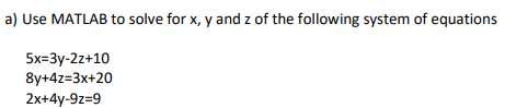 a) Use MATLAB to solve for x, y and z of the following system of equations
5x=3y-2z+10
8y+4z=3x+20
2x+4y-9z=9
