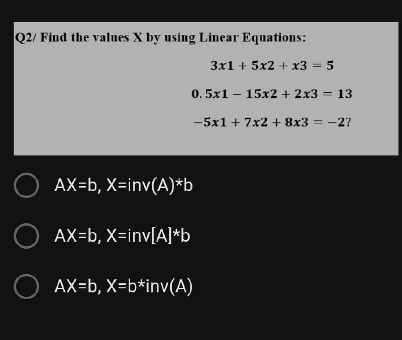 Q2/ Find the values X by using Linear Equations:
3x1 + 5x2 + x3 = 5
0.5x115x2 + 2x3 = 13
- 5x1 + 7x2 + 8x3 = -2?
O AX=b,
X=inv(A)*b
O AX=b, X=inv[A]*b
O AX=b, X=b*inv(A)