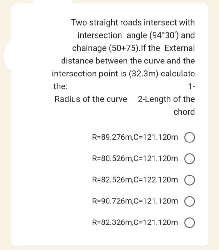 Two straight roads intersect with
intersection angle (94°30') and
chainage (50+75). If the External
distance between the curve and the
intersection point is (32.3m) calculate
the:
1-
Radius of the curve 2-Length of the
chord
R=89.276m,C=121.120m O
R=80.526m,C=121.120m O
R=82.526m,C=122.120m O
R=90.726m,C=121.120m O
R-82.326m,C=121.120m O