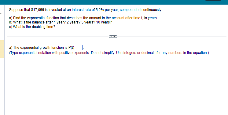 Suppose that $17,056 is invested at an interest rate of 5.2% per year, compounded continuously.
a) Find the exponential function that describes the amount in the account after time t, in years.
b) What is the balance after 1 year? 2 years? 5 years? 10 years?
c) What is the doubling time?
a) The exponential growth function is P(t)=-
(Type exponential notation with positive exponents. Do not simplify. Use integers or decimals for any numbers in the equation.)