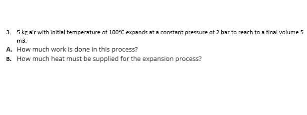 3. 5 kg air with initial temperature of 100°C expands at a constant pressure of 2 bar to reach to a final volume 5
m3.
A. How much work is done in this process?
B. How much heat must be supplied for the expansion process?
