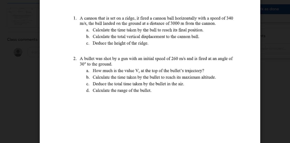 k as done
1. A cannon that is set on a ridge, it fired a cannon ball horizontally with a speed of 340
m/s, the ball landed on the ground at a distance of 3000 m from the cannon.
a. Calculate the time taken by the ball to reach its final position.
b. Calculate the total vertical displacement to the cannon ball.
c. Deduce the height of the ridge.
hts
Class comments
vate comment.
2. A bullet was shot by a gun with an initial speed of 260 m/s and is fired at an angle of
30° to the ground.
a. How much is the value V, at the top of the bullet's trajectory?
b. Calculate the time taken by the bullet to reach its maximum altitude.
c. Deduce the total time taken by the bullet in the air.
d. Calculate the range of the bullet.
