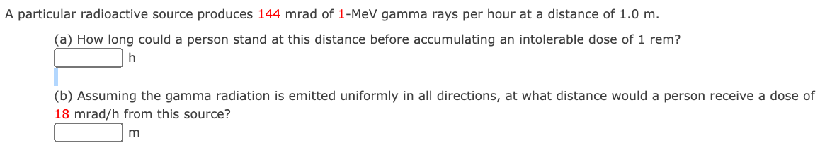 A particular radioactive source produces 144 mrad of 1-MeV gamma rays per hour at a distance of 1.0 m.
(a) How long could a person stand at this distance before accumulating an intolerable dose of 1 rem?
(b) Assuming the gamma radiation is emitted uniformly in all directions, at what distance would a person receive a dose of
18 mrad/h from this source?
