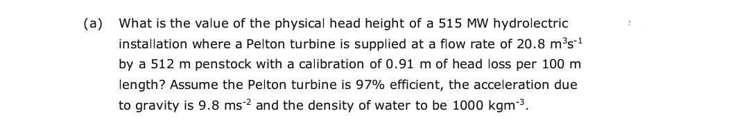 (a)
What is the value of the physical head height of a 515 MW hydrolectric
installation where a Pelton turbine is supplied at a flow rate of 20.8 m³s1
by a 512 m penstock with a calibration of 0.91 m of head loss per 100 m
length? Assume the Pelton turbine is 97% efficient, the acceleration due
to gravity is 9.8 ms2 and the density of water to be 1000 kgm 3.
