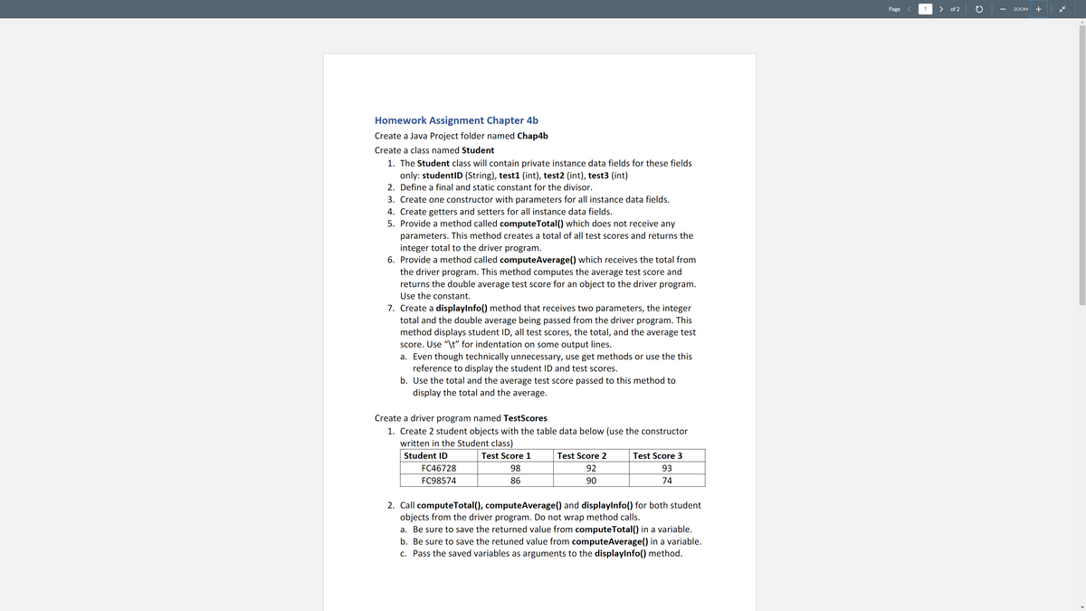 Page
1
> of 2
+
ZOOM
Homework Assignment Chapter 4b
Create a Java Project folder named Chap4b
Create a class named Student
1. The Student class will contain private instance data fields for these fields
only: studentID (String), test1 (int), test2 (int), test3 (int)
2. Define a final and static constant for the divisor.
3. Create one constructor with parameters for all instance data fields.
4. Create getters and setters for all instance data fields.
5. Provide a method called computeTotal() which does not receive any
parameters. This method creates a total of all test scores and returns the
integer total to the driver program.
6. Provide a method called computeAverage() which receives the total from
the driver program. This method computes the average test score and
returns the double average test score for an object to the driver program.
Use the constant.
7. Create a displaylnfo() method that receives two parameters, the integer
total and the double average being passed from the driver program. This
method displays student ID, all test scores, the total, and the average test
score. Use "\t" for indentation on some output lines.
a. Even though technically unnecessary, use get methods or use the this
reference to display the student ID and test scores.
b. Use the total and the average test score passed to this method to
display the total and the average.
Create a driver program named TestScores
1. Create 2 student objects with the table data below (use the constructor
written in the Student class)
Student ID
Test Score 1
Test Score 2
Test Score 3
FC46728
98
92
93
FC98574
86
90
74
2. Call computeTotal(), computeAverage() and displaylnfo() for both student
objects from the driver program. Do not wrap method calls.
a. Be sure to save the returned value from computeTotal() in a variable.
b. Be sure to save the retuned value from computeAverage() in a variable.
c. Pass the saved variables as arguments to the displaylnfo() method.
