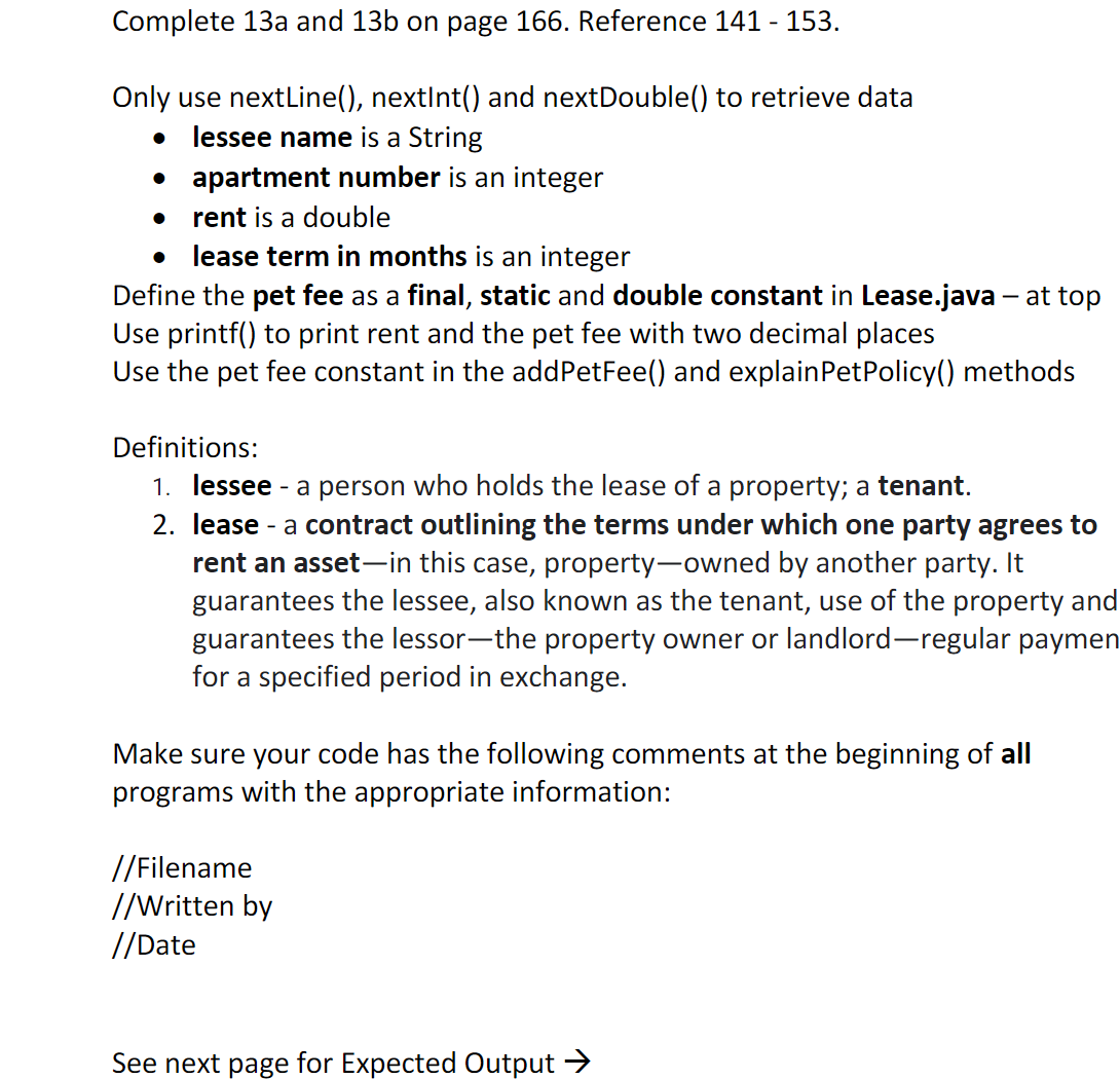 Complete 13a and 13b on page 166. Reference 141 - 153.
Only use nextLine(), nextInt() and nextDouble() to retrieve data
lessee name is a String
• apartment number is an integer
rent is a double
• lease term in months is an integer
Define the pet fee as a final, static and double constant in Lease.java – at top
Use printf() to print rent and the pet fee with two decimal places
Use the pet fee constant in the addPetFee() and explainPetPolicy() methods
Definitions:
1. lessee - a person who holds the lease of a property; a tenant.
2. lease - a contract outlining the terms under which one party agrees to
rent an asset-in this case, property-owned by another party. It
guarantees the lessee, also known as the tenant, use of the property and
guarantees the lessor-the property owner or landlord-regular paymen
for a specified period in exchange.
Make sure your code has the following comments at the beginning of all
programs with the appropriate information:
//Filename
//Written by
//Date
See next page for Expected Output →
