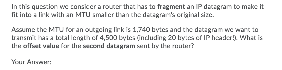In this question we consider a router that has to fragment an IP datagram to make it
fit into a link with an MTU smaller than the datagram's original size.
Assume the MTU for an outgoing link is 1,740 bytes and the datagram we want to
transmit has a total length of 4,500 bytes (including 20 bytes of IP header!). What is
the offset value for the second datagram sent by the router?
Your Answer:
