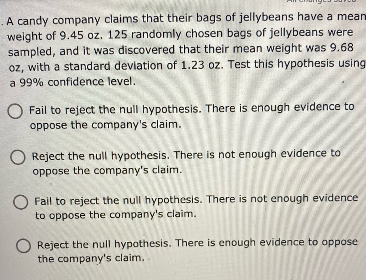 . A candy company claims that their bags of jellybeans have a mean
weight of 9.45 oz. 125 randomly chosen bags of jellybeans were
sampled, and it was discovered that their mean weight was 9.68
oz, with a standard deviation of 1.23 oz. Test this hypothesis using
a 99% confidence level.
Fail to reject the null hypothesis. There is enough evidence to
oppose the company's claim.
Reject the null hypothesis. There is not enough evidence to
oppose the company's claim.
Fail to reject the null hypothesis. There is not enough evidence
to oppose the company's claim.
Reject the null hypothesis. There is enough evidence to oppose
the company's claim.
