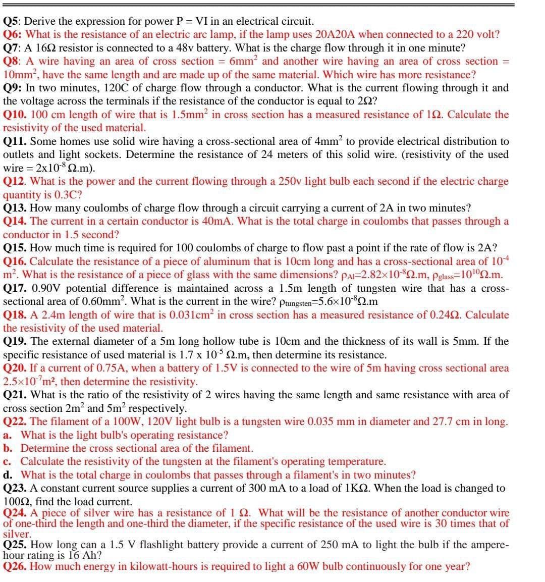 Q5: Derive the expression for power P = VI in an electrical circuit.
Q6: What is the resistance of an electric arc lamp, if the lamp uses 20A20A when connected to a 220 volt?
Q7: A 162 resistor is connected to a 48v battery. What is the charge flow through it in one minute?
Q8: A wire having an area of cross section = 6mm? and another wire having an area of cross section =
10mm2, have the same length and are made up of the same material. Which wire has more resistance?
Q9: In two minutes, 120C of charge flow through a conductor. What is the current flowing through it and
the voltage across the terminals if the resistance of the conductor is equal to 22?
Q10. 100 cm length of wire that is 1.5mm2 in cross section has a measured resistance of 12. Calculate the
resistivity of the used material.
Q11. Some homes use solid wire having a cross-sectional area of 4mm2 to provide electrical distribution to
outlets and light sockets. Determine the resistance of 24 meters of this solid wire. (resistivity of the used
wire = 2x10-8 Q.m).
Q12. What is the power and the current flowing through a 250v light bulb each second if the electric charge
quantity is 0.3C?
Q13. How many coulombs of charge flow through a circuit carrying a current of 2A in two minutes?
Q14. The current in a certain conductor is 40mA. What is the total charge in coulombs that passes through a
conductor in 1.5 second?
Q15. How much time is required for 100 coulombs of charge to flow past a point if the rate of flow is 2A?
Q16. Calculate the resistance of a piece of aluminum that is 10cm long and has a cross-sectional area of 104
m?. What is the resistance of a piece of glass with the same dimensions? PAI=2.82x10$2.m, pglass=10102.m.
Q17. 0.90V potential difference is maintained across a 1.5m length of tungsten wire that has a cross-
sectional area of 0.60mm2. What is the current in the wire? pungsten=5.6x10*2.m
Q18. A 2.4m length of wire that is 0.031cm? in cross section has a measured resistance of 0.24Q. Calculate
the resistivity of the used material.
Q19. The external diameter of a 5m long hollow tube is 10cm and the thickness of its wall is 5mm. If the
specific resistance of used material is 1.7 x 105 Q.m, then determine its resistance.
Q20. If a current of 0.75A, when a battery of 1.5V is connected to the wire of 5m having cross sectional area
2.5x10 m2, then determine the resistivity.
Q21. What is the ratio of the resistivity of 2 wires having the same length and same resistance with area of
cross section 2m? and 5m2 respectively.
Q22. The filament of a 100W, 120V light bulb is a tungsten wire 0.035 mm in diameter and 27.7 cm in long.
a. What is the light bulb's operating resistance?
b. Determine the cross sectional area of the filament.
c. Calculate the resistivity of the tungsten at the filament's operating temperature.
d. What is the total charge in coulombs that passes through a filament's in two minutes?
Q23. A constant current source supplies a current of 300 mA to a load of 1K. When the load is changed to
1002, find the load current.
Q24. A piece of silver wire has a resistance of 1 Q. What will be the resistance of another conductor wire
of one-third the length and one-third the diameter, if the specific resistance of the used wire is 30 times that of
silver.
Q25. How long can a 1.5 V flashlight battery provide a current of 250 mA to light the bulb if the ampere-
hour rating is 16 Ah?
Q26. How much energy in kilowatt-hours is required to light a 60W bulb continuously for one year?
